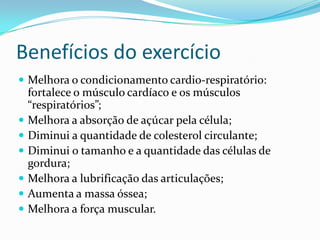 Benefícios do exercícioMelhora o condicionamento cardio-respiratório: fortalece o músculo cardíaco e os músculos “respiratórios”;Melhora a absorção de açúcar pela célula;Diminui a quantidade de colesterol circulante;Diminui o tamanho e a quantidade das células de gordura;Melhora a lubrificação das articulações;Aumenta a massa óssea;Melhora a força muscular.
