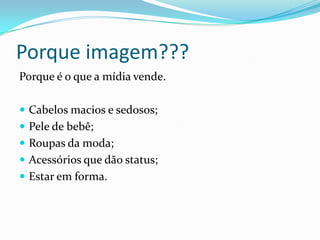 Porque imagem???Porque é o que a mídia vende.Cabelos macios e sedosos;Pele de bebê;Roupas da moda;Acessórios que dão status;Estar em forma.