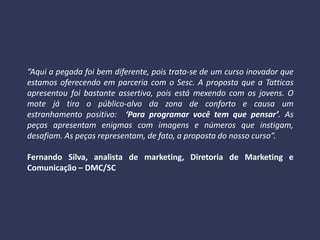 “Aqui a pegada foi bem diferente, pois trata-se de um curso inovador que
estamos oferecendo em parceria com o Sesc. A proposta que a Tatticas
apresentou foi bastante assertiva, pois está mexendo com os jovens. O
mote já tira o público-alvo da zona de conforto e causa um
estranhamento positivo: ‘Para programar você tem que pensar’. As
peças apresentam enigmas com imagens e números que instigam,
desafiam. As peças representam, de fato, a proposta do nosso curso”.
Fernando Silva, analista de marketing, Diretoria de Marketing e
Comunicação – DMC/SC