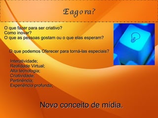 E agora? O que fazer para ser criativo? Como inovar? O que as pessoas gostam ou o que elas esperam? O que podemos Oferecer para torná-las especiais? Interatividade; Realidade Virtual; Alta tecnologia; Criatividade; Pertinência; Experiência profunda ; Novo conceito de mídia. 