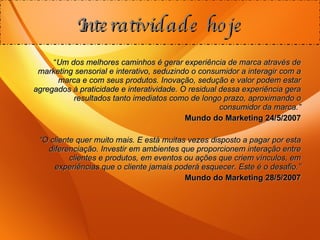 “ Um dos melhores caminhos é gerar experiência de marca através de marketing sensorial e interativo, seduzindo o consumidor a interagir com a marca e com seus produtos. Inovação, sedução e valor podem estar agregados à praticidade e interatividade. O residual dessa experiência gera resultados tanto imediatos como de longo prazo, aproximando o consumidor da marca.” Mundo do Marketing 24/5/2007 “ O cliente quer muito mais. E está muitas vezes disposto a pagar por esta diferenciação. Investir em ambientes que proporcionem interação entre clientes e produtos, em eventos ou ações que criem vínculos, em experiências que o cliente jamais poderá esquecer. Este é o desafio.” Mundo do Marketing 28/5/2007 Interatividade hoje 