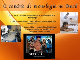 *WEB 2.0 – conteúdos colaborativos, interatividade e tecnologia O cenário de tecnologia no Brasil * Youtube – conteúdo colaborativo = um novo jeito de “assistir TV” * Second Life – conteúdo colaborativo, ambiente virtual = experiências e relacionamentos virtuais 