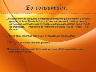 “ De acordo com as pesquisas de hábitos de consumo que nortearam a terceira geração de lojas Pão de Açúcar, os consumidores estão mais modernos, conscientes, antenados nas novidades e adeptos à tecnologia como veículo de praticidade.” – Presidente de marketing do Grupo Pão de  Açúcar – site da rede *O Wii já abriu caminhos para níveis avançados de interatividade *A TV Digital está cada vez mais próxima * Surpreender o consumidor ficou cada vez mais difícil – comodismo com pequenas inovações E o consumidor... 