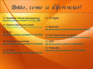 Realidade Virtual (Advergaming) http://www.youtube.com/watch?v=7o_lzS_O88k   Sistema Multi touch screen http://www.youtube.com/watch?v=UwoAxSvYCzk RFID http://www.youtube.com/watch?v=-ZYY85IyDNM&mode=related&search=RFID%20tool%20crib%20inventory%20management%20store%20room   Realidade Aumentada http://www.youtube.com/watch?v=S-Qr2cFjQJs   QrCode http://www.youtube.com/watch?v=EBja1blJ3GU&mode=related&search   Então, como se diferenciar? TV Digital Bluetooth http://www.youtube.com/watch?v=fsA4pLAD9yY&mode=related&search=Proximity%20Marketing%20Bluetooth%20Trailer   Reconhecimento de gestos http://www.youtube.com/watch?v=uSpj5mbtnik&mode=related&search=VR%20interactive%20advertising%20aqua%20fish   GPS http://www.youtube.com/watch?v=qcMNPb2bnik   Holografia http://www.youtube.com/watch?v=FF1vFTQOWN4   