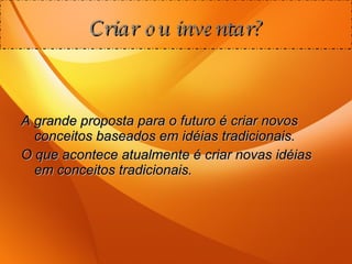 Criar ou inventar? A grande proposta para o futuro é criar novos conceitos baseados em idéias tradicionais. O que acontece atualmente é criar novas idéias em conceitos tradicionais. 