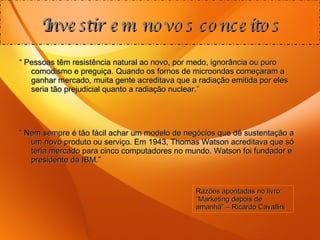 “  Pessoas têm resistência natural ao novo, por medo, ignorância ou puro comodismo e preguiça. Quando os fornos de microondas começaram a ganhar mercado, muita gente acreditava que a radiação emitida por eles seria tão prejudicial quanto a radiação nuclear.” “  Nem sempre é tão fácil achar um modelo de negócios que dê sustentação a um novo produto ou serviço. Em 1943, Thomas Watson acreditava que só teria mercado para cinco computadores no mundo. Watson foi fundador e presidente da IBM.” Investir em novos conceitos Razões apontadas no livro: “Marketing depois de amanhã” – Ricardo Cavallini 
