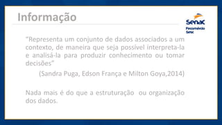 Informação
“Representa um conjunto de dados associados a um
contexto, de maneira que seja possível interpreta-la
e analisá-la para produzir conhecimento ou tomar
decisões”
(Sandra Puga, Edson França e Milton Goya,2014)
Nada mais é do que a estruturação ou organização
dos dados.
 