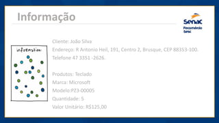 Informação
Cliente: João Silva
Endereço: R Antonio Heil, 191, Centro 2, Brusque, CEP 88353-100.
Telefone 47 3351 -2626.
Produtos: Teclado
Marca: Microsoft
Modelo:PZ3-00005
Quantidade: 5
Valor Unitário: R$125,00
 