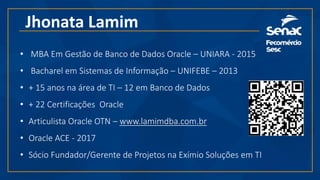 Jhonata Lamim
• MBA Em Gestão de Banco de Dados Oracle – UNIARA - 2015
• Bacharel em Sistemas de Informação – UNIFEBE – 2013
• + 15 anos na área de TI – 12 em Banco de Dados
• + 22 Certificações Oracle
• Articulista Oracle OTN – www.lamimdba.com.br
• Oracle ACE - 2017
• Sócio Fundador/Gerente de Projetos na Exímio Soluções em TI
 