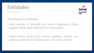 Entidades
EXERCÍCIO
Identifique as entidades:
• Uma equipe é formada por vários jogadores. Cada
jogador pode jogar apenas em uma equipe.
• Cada cliente pode fazer vários pedidos. Porém um
pedido pode estar relacionado a um único cliente.
 