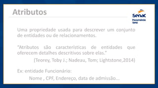 Atributos
“Atributos são características de entidades que
oferecem detalhes descritivos sobre elas.”
(Teorey, Toby J.; Nadeau, Tom; Lightstone,2014)
Uma propriedade usada para descrever um conjunto
de entidades ou de relacionamentos.
Ex: entidade Funcionário:
Nome , CPF, Endereço, data de admissão...
 