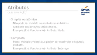 Atributos
CLASSIFICAÇÃO
• Simples ou atômico
Não pode ser dividido em atributos mais básicos.
A maioria dos atributos serão simples.
Exemplo: (Ent. Funcionario) - Atributo: Idade.
• Composto
Possuí múltiplos valores que podem ser subdividos em outros
atributos.
Exemplo: (Ent. Funcionario) - Atributo: Endereço.
 