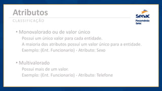 Atributos
CLASSIFICAÇÃO
• Monovalorado ou de valor único
Possui um único valor para cada entidade.
A maioria dos atributos possuí um valor único para a entidade.
Exemplo: (Ent. Funcionario) - Atributo: Sexo
• Multivalorado
Possuí mais de um valor.
Exemplo: (Ent. Funcionario) - Atributo: Telefone
 