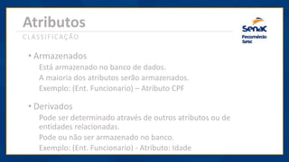Atributos
CLASSIFICAÇÃO
• Armazenados
Está armazenado no banco de dados.
A maioria dos atributos serão armazenados.
Exemplo: (Ent. Funcionario) – Atributo CPF
• Derivados
Pode ser determinado através de outros atributos ou de
entidades relacionadas.
Pode ou não ser armazenado no banco.
Exemplo: (Ent. Funcionario) - Atributo: Idade
 