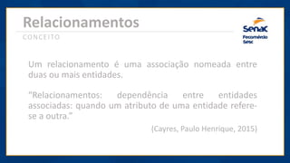 Relacionamentos
CONCEITO
Um relacionamento é uma associação nomeada entre
duas ou mais entidades.
“Relacionamentos: dependência entre entidades
associadas: quando um atributo de uma entidade refere-
se a outra.”
(Cayres, Paulo Henrique, 2015)
 