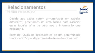 Relacionamentos
PORQUE PRECISAMOS?
Devido aos dados serem armazenados em tabelas
diferentes, precisamos de uma forma para associar
essas tabelas afim de gerarmos a informação que
necessária.
Exemplo: Quais os dependentes de um determinado
funcionário? Qual departamento de um funcionário?
 