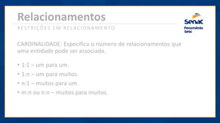 Relacionamentos
RESTRIÇÕES EM RELACIONAMENTO
CARDINALIDADE: Especifica o número de relacionamentos que
uma entidade pode ser associada.
• 1:1 – um para um.
• 1:n – um para muitos.
• n:1 – muitos para um.
• m:n ou n:n – muitos para muitos.
 