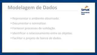 Modelagem de Dados
• Representar o ambiente observado.
• Documentar e normalizar.
• Fornecer processos de validação.
• Identificar o relacionamento entre os objetos.
• Facilitar o projeto de banco de dados.
 
