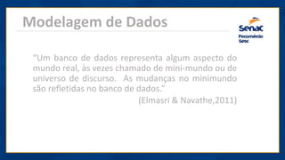 Modelagem de Dados
“Um banco de dados representa algum aspecto do
mundo real, às vezes chamado de mini-mundo ou de
universo de discurso. As mudanças no minimundo
são refletidas no banco de dados.”
(Elmasri & Navathe,2011)
 