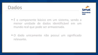 Dados
▪ É o componente básico em um sistema, sendo a
menor unidade de dados identificável em um
mundo real que pode ser armazenada.
▪ O dado unicamente não possuí um significado
relevante.
 