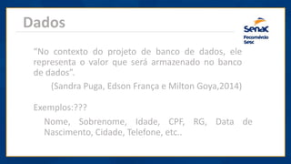 Dados
“No contexto do projeto de banco de dados, ele
representa o valor que será armazenado no banco
de dados”.
(Sandra Puga, Edson França e Milton Goya,2014)
Exemplos:???
Nome, Sobrenome, Idade, CPF, RG, Data de
Nascimento, Cidade, Telefone, etc..
 