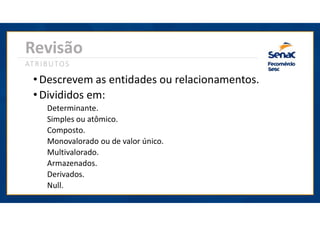 • Descrevem as entidades ou relacionamentos.
Revisão
ATRIBUTOS
• Divididos em:
Determinante.
Simples ou atômico.
Composto.
Monovalorado ou de valor único.
Multivalorado.
Armazenados.
Derivados.
Null.
 