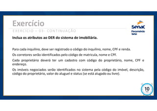 Exercício
EXERCÍCIO – 03- CONTINUAÇÃO
Inclua os atributos ao DER do sistema de imobiliária.
Para cada inquilino, deve ser registrado o código do inquilino, nome, CPF e renda.
Os corretores serão identificados pelo código de matricula, nome e CPF.
Cada proprietário deverá ter um cadastro com código do proprietário, nome, CPF e
endereço.
Os imóveis negociados serão identificados no sistema pela código do imóvel, descrição,
código do proprietário, valor do aluguel e status (se está alugado ou livre).
 
