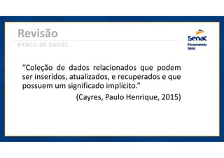 Revisão
BANCO DE DADOS
“Coleção de dados relacionados que podem
ser inseridos, atualizados, e recuperados e que
possuem um significado implícito.”
(Cayres, Paulo Henrique, 2015)
 