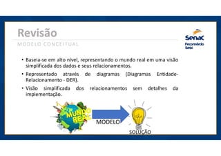Revisão
MODELO CONCEITUAL
• Baseia-se em alto nível, representando o mundo real em uma visão
simplificada dos dados e seus relacionamentos.
• Representado através de diagramas (Diagramas Entidade-
Relacionamento - DER).
• Visão simplificada dos relacionamentos sem detalhes da
implementação.
MODELO
SOLUÇÃO
 