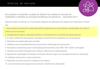 Análise do mercado



Em simpósio na Austrália, analista do Gartner faz análise do mercado de
mobilidade e identifica as principais tendências de aplicativos - Novembro 2011

Segundo dados do Gartner, as 10 principais categorias de aplicações de negócio para dispositivos móveis
são:
1. Automação do sistema de vendas para efeito de garantia aos consumidores, apresentação de vendas e
sistemas de encomenda
2. Inteligência de negócio: aplicação analítica e de desempenho com painéis de gerenciamento
3. E-mails contentores para separar mensagens corporativas dos ambientes de e-mail pessoal
4. Aplicativos de colaboração para reuniões
5. Utilitários para compartilhamento de documentos e distribuição de documentos
6. Aplicações corporativas gerais e aplicações governamentais para CRM, ERP, SCM e mensagens
7. Sistemas de suporte hospitalar para médicos, enfermeiros e fisioterapeutas
8. Agentes de hospedagem de desktop virtual para oferecer seguro de operações remotas de aplicações
em desktops tradicionais e outros ambientes
9. Aplicativos de rede social com inteligência de negócio
10. Livros de bordo para assegurar documentos e relatórios de distribuição
 
