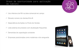 Áreas de oportunidade para aplicação
do tablets



 Uso intensivo de RH na área comercial em campo


 Elevado número de clientes B-to-B


 Dependência de Ações no Ponto de Vendas


 Lista extensa de produtos com atualização frequentes


 Demandas de capacitação constante


 Empresas posicionadas como modernas e de vanguarda
 