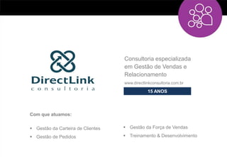 Consultoria especializada
                                   em Gestão de Vendas e
                                   Relacionamento
                                   www.directlinkconsultoria.com.br

                                               15 ANOS



Com que atuamos:


 Gestão da Carteira de Clientes    Gestão da Força de Vendas

 Gestão de Pedidos                 Treinamento & Desenvolvimento
 