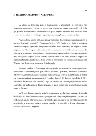 12
5. RELACIONAMENTO DE TI NA EMPRESA
A relação da tecnologia para o funcionamento e crescimento na empresa, é tão
importante quanto o serviço que ela presta, ou o produto que coloca no mercado, pois é ela
que permite a administração das informações que a empresa necessita para funcionar, bem
como a infraestrutura necessária para a prestação ou produção deste produto/serviço.
"A tecnologia sempre influenciou poderosamente o funcionamento das organizações a
partir da Revolução Industrial”, (Chiavenato, 2011, p. 387). Conforme a citação, a tecnologia
e tudo que ela pode representar sempre teve um papel muito importante nas empresas, desde
máquinas movidas a vapor na época da revolução industrial até os softwares de sistemas de
informação e hardwares de mainframes robustos que se encontram hoje. Com a tecnologia de
hoje a relação da empresa com a TI ficou mais estreita e o seu papel dentro da empresa se
tornou fundamental, muito disso, dá-se devido às ferramentas que são disponibilizadas pela
TI, entre elas, destacam-se os sistemas de informação.
Segundo Laudon, os Sistemas de Informação são “um conjunto de componentes inter-
relacionados trabalhando juntos para coletar, recuperar, processar, armazenar e distribuir
informações, com a finalidade de facilitar o planejamento, o controle, a coordenação, a análise
e o processo decisório em organizações” (Laudon; Kenneth C.; Laudon; Jane Price (1999).
Sistema da Informação com Internet.) Logo, os Sistemas de Informação podem ser usados
para toda a atividade gerencial de uma empresa, as quais, contam com essas informações para
tomar as decisões.
A TI afeta diretamente o dia a dia de uma empresa, auxiliando os processos de tomada
de decisões e o funcionamento dos serviços e produtos oferecidos pela empresa. Com isso, os
profissionais devem estar capacitados e preparados para entender a sua importância dentro da
organização, e a empresa também tem que reconhecer a importância dessas informações e
todos os serviços que a TI presta.
 