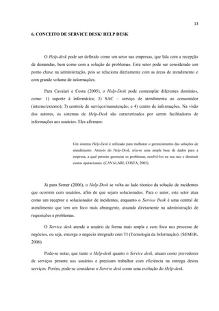 13
6. CONCEITO DE SERVICE DESK/ HELP DESK
O Help-desk pode ser definido como um setor nas empresas, que lida com a recepção
de demandas, bem como com a solução de problemas. Este setor pode ser considerado um
ponto chave na administração, pois se relaciona diretamente com as áreas de atendimento e
com grande volume de informações.
Para Cavalari e Costa (2005), o Help-Desk pode contemplar diferentes domínios,
como: 1) suporte à informática; 2) SAC – serviço de atendimento ao consumidor
(interno/externo); 3) controle de serviços/manutenção; e 4) centro de informações. Na visão
dos autores, os sistemas de Help-Desk são caracterizados por serem facilitadores de
informações aos usuários. Eles afirmam:
Um sistema Help-Desk é utilizado para melhorar o gerenciamento das soluções de
atendimento. Através do Help-Desk, cria-se uma ampla base de dados para a
empresa, a qual permite gerenciar os problemas, resolvê-los na sua raiz e diminuir
custos operacionais. (CAVALARI; COSTA, 2005).
Já para Semer (2006), o Help-Desk se volta ao lado técnico da solução de incidentes
que ocorrem com usuários, afim de que sejam solucionados. Para o autor, este setor atua
como um receptor e solucionador de incidentes, enquanto o Service Desk é uma central de
atendimento que tem um foco mais abrangente, atuando diretamente na administração de
requisições e problemas.
O Service desk atende o usuário de forma mais ampla e com foco nos processo de
negócios, ou seja, enxerga o negócio integrado com TI (Tecnologia da Informação). (SEMER,
2006)
Pode-se notar, que tanto o Help-desk quanto o Service desk, atuam como provedores
de serviços perante aos usuários e precisam trabalhar com eficiência na entrega destes
serviços. Porém, pode-se considerar o Servive desk como uma evolução do Help-desk.
 