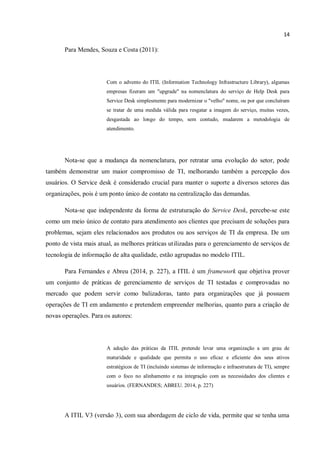14
Para Mendes, Souza e Costa (2011):
Com o advento do ITIL (Information Technology Infrastructure Library), algumas
empresas fizeram um "upgrade" na nomenclatura do serviço de Help Desk para
Service Desk simplesmente para modernizar o "velho" nome, ou por que concluíram
se tratar de uma medida válida para resgatar a imagem do serviço, muitas vezes,
desgastada ao longo do tempo, sem contudo, mudarem a metodologia de
atendimento.
Nota-se que a mudança da nomenclatura, por retratar uma evolução do setor, pode
também demonstrar um maior compromisso de TI, melhorando também a percepção dos
usuários. O Service desk é considerado crucial para manter o suporte a diversos setores das
organizações, pois é um ponto único de contato na centralização das demandas.
Nota-se que independente da forma de estruturação do Service Desk, percebe-se este
como um meio único de contato para atendimento aos clientes que precisam de soluções para
problemas, sejam eles relacionados aos produtos ou aos serviços de TI da empresa. De um
ponto de vista mais atual, as melhores práticas utilizadas para o gerenciamento de serviços de
tecnologia de informação de alta qualidade, estão agrupadas no modelo ITIL.
Para Fernandes e Abreu (2014, p. 227), a ITIL é um framework que objetiva prover
um conjunto de práticas de gerenciamento de serviços de TI testadas e comprovadas no
mercado que podem servir como balizadoras, tanto para organizações que já possuem
operações de TI em andamento e pretendem empreender melhorias, quanto para a criação de
novas operações. Para os autores:
A adoção das práticas da ITIL pretende levar uma organização a um grau de
maturidade e qualidade que permita o uso eficaz e eficiente dos seus ativos
estratégicos de TI (incluindo sistemas de informação e infraestrutura de TI), sempre
com o foco no alinhamento e na integração com as necessidades dos clientes e
usuários. (FERNANDES; ABREU. 2014, p. 227)
A ITIL V3 (versão 3), com sua abordagem de ciclo de vida, permite que se tenha uma
 