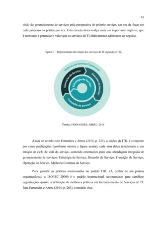 15
visão do gerenciamento de serviços pela perspectiva do próprio serviço, em vez de focar em
cada processo ou prática por vez. Esta característica realça mais um importante objetivo, que
é mensurar e gerenciar o valor que os serviços de TI efetivamente adicionam ao negócio.
Figura 3 – Representação das etapas dos serviços de TI segundo a ITIL.
Fonte: FERNANDES; ABREU. 2014
Ainda de acordo com Fernandes e Abreu (2014, p. 229), o núcleo da ITIL é composto
por cinco publicações (conforme mostra a figura acima), cada uma delas relacionada a um
estágio do ciclo de vida do serviço, contendo orientações para uma abordagem integrada de
gerenciamento de serviços: Estratégia de Serviço, Desenho de Serviço, Transição de Serviço,
Operação de Serviço, Melhoria Contínua de Serviço.
Para garantir as práticas mencionadas no padrão ITIL v3, dentro de um prisma
organizacional, a ISO/IEC 20000 é o padrão internacional recomendado para certificar
organizações quanto à utilização de melhores práticas em Gerenciamento de Serviços de TI.
Para Fernandes e Abreu (2014, p. 263), o modelo visa:
 