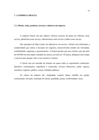 17
7. A EMPRESA ORACLE
7.1. Missão, visão, produtos, serviços e objetivos da empresa
A empresa Oracle tem por objetivo oferecer recursos de ponta em software como
serviço, plataforma como serviço, infraestrutura como serviço e dados como serviço.
Das operações do Data Center aos aplicativos em nuvem, a Oracle está eliminando a
complexidade que sufoca a inovação nos negócios, desenvolvendo estudos em velocidade,
confiabilidade, segurança e gerenciamento. A Oracle permite que seus clientes, que são mais
de 420.000 em uma ampla variedade de setores, em mais de 145 países, dediquem mais tempo
e recursos para agregar valor a seus usuários e clientes.
A Oracle tem um mercado de atuação em quase todos os seguimentos conhecidos:
bancários, comunicações, engenharia e construção, serviços financeiros, saúde, seguros,
científicos, logística, público, varejo, utilidades públicas.
Os valores da empresa são: integridade, respeito mútuo, trabalho em equipe,
comunicação, inovação, satisfação do cliente, qualidade, justiça, conformidade e ética
 