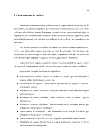 19
7.3. Infraestrutura do Service Desk
Basicamente para contextualizar a infraestrutura da empresa Oracle sob os aspectos do
Service Desk, eles adotam uma politica que se denomina internamente como self-service. Esta
politica envolve todos os usuários da empresa, clientes internos e externos para que sejam os
responsáveis pelo acompanhamento através do portal de serviços para todo o processo, desde
sua solicitação passando pela cadeia de aprovações até a entrega do serviço ou qualquer outra
solicitação.
Para iniciar o processo, o solicitante deve firmar seu usuário e senha no ambiente de e-
services que disponibiliza acesso para todos os tipos de solicitação. As solicitações são
segmentadas de acordo ao tipo de solicitação, pois a empresa usa múltiplos datacenters ao
redor do mundo para empregar soluções de softwares, operacionais e financeiros.
Cada escritório da empresa ao redor do mundo possui uma unidade de suporte técnico
para atuar sobre as estações de trabalho, cabeamento e gerenciamento de redes e servidores.
Segue abaixo exemplos de solicitações disponíveis:
 Administração de usuários: Criação de usuários no sistema, tipos de desbloqueio e
troca de senhas, Permissões de acesso e etc.
 Administração de projetos: Gerenciamento orçamentário de projetos e recursos,
contratações, carreira.
 Solicitações de acesso a servidores: Criação de ambientes virtuais existentes ou para
que sejam criados.
 Solicitações de acesso à telefonia: Linhas telefônicas, acesso a Internet, Ligações
internacionais.
 Solicitações de serviço a hardware: Cada funcionário tem sua estação de trabalho que
pode precisar de serviços ou atualizações.
 Gerenciamento de atualizações: Cada funcionário tem sua estação de trabalho que
pode precisar de serviços ou atualizações.
 Gerenciamento de licenças: Licenças são compradas e distribuídas eletronicamente.
 Solicitações de viagem: Permite busca e compra de passagens e reservas em hotéis
aprovados pelas politicas internas.
 