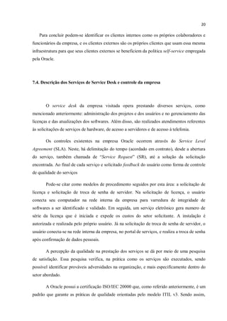 20
Para concluir podem-se identificar os clientes internos como os próprios colaboradores e
funcionários da empresa, e os clientes externos são os próprios clientes que usam essa mesma
infraestrutura para que seus clientes externos se beneficiem da politica self-service empregada
pela Oracle.
7.4. Descrição dos Serviços de Service Desk e controle da empresa
O service desk da empresa visitada opera prestando diversos serviços, como
mencionado anteriormente: administração dos projetos e dos usuários e no gerenciamento das
licenças e das atualizações dos softwares. Além disso, são realizados atendimentos referentes
às solicitações de serviços de hardware, de acesso a servidores e de acesso à telefonia.
Os controles existentes na empresa Oracle ocorrem através do Service Level
Agreement (SLA). Neste, há delimitação do tempo (acordado em contrato), desde a abertura
do serviço, também chamada de “Service Request” (SR), até a solução da solicitação
encontrada. Ao final de cada serviço e solicitado feedback do usuário como forma de controle
de qualidade do serviços
Pode-se citar como modelos de procedimento seguidos por esta área: a solicitação de
licença e solicitação de troca de senha de servidor. Na solicitação de licença, o usuário
conecta seu computador na rede interna da empresa para varredura de integridade de
softwares a ser identificado e validado. Em seguida, um serviço eletrônico gera numero de
série da licença que é iniciada e expede os custos do setor solicitante. A instalação é
autorizada e realizada pelo próprio usuário. Já na solicitação de troca de senha de servidor, o
usuário conecta-se na rede interna da empresa, no portal de serviços, e realiza a troca de senha
após confirmação de dados pessoais.
A percepção da qualidade na prestação dos serviços se dá por meio de uma pesquisa
de satisfação. Essa pesquisa verifica, na prática como os serviços são executados, sendo
possível identificar prováveis adversidades na organização, e mais especificamente dentro do
setor abordado.
A Oracle possui a certificação ISO/IEC 20000 que, como referido anteriormente, é um
padrão que garante as práticas de qualidade orientadas pelo modelo ITIL v3. Sendo assim,
 