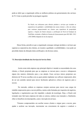 21
pode-se aferir que a organização utiliza as melhores práticas em gerenciamento dos serviços
de TI. Como se pode perceber na postagem seguinte:
Na Oracle, nos esforçamos para oferecer produtos e serviços que excedam as
expectativas de qualidade e confiabilidade dos nossos clientes (...)Em um esforço
para continuar proporcionando aos clientes uma experiência de propriedade
superior, o Suporte da Oracle alcançou a certificação do Nível de Fundação da
TickITplus, incluindo o Padrão do Sistema de Gerenciamento para ISO 9001: 2015
e ISO 20000.(Adaptado do site da empresa)
Dessa forma, percebe-se que a organização consegue entregar produtos e serviços que
superam as expectativas dos clientes, no tocante a qualidade e confiabilidade; e isso pode ser
percebido diante da obtenção desta certificação e de diversas outras.
7.5. Descrição detalhada dos Serviços de Service Desk
Assim como toda empresa cujo principal objetive é atender as necessidades dos seus
clientes, a Oracle projetada para que as empresas se movam para a nuvem e ultrapassem
alguns dos maiores obstáculos para a sua adoção. Esses serviços únicos propiciam aos
diretores de TI novas escolhas com as quais podem implantar seu software empresarial, além
de ser um caminho natural para mover facilmente aplicativos críticos de negócios para a
nuvem.
No mercado, embora as empresas estejam ansiosas para mover suas cargas de
trabalho empresariais para a nuvem pública, muitas estão limitadas por requisitos de negócios,
legislações e regulamentos que têm impedido a adoção da tecnologia. Hoje, a Oracle está
tornando mais fácil para empresas de todos os setores, realizar essa transição e, finalmente,
obter os benefícios de desempenho, custo e inovação de serviços.
“Estamos comprometidos em auxiliar nossos clientes a migrar para a nuvem, para
ajudar a acelerar sua inovação, incrementar seu crescimento do negócio e conduzir a
 