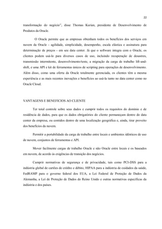 22
transformação do negócio”, disse Thomas Kurian, presidente de Desenvolvimento de
Produtos da Oracle.
O Oracle permite que as empresas obtenham todos os benefícios dos serviços em
nuvem da Oracle - agilidade, simplicidade, desempenho, escala elástica e assinatura para
determinação de preços - em seu data center. Já que o software integra com o Oracle, os
clientes podem usá-lo para diversos casos de uso, incluindo recuperação de desastres,
transmissão intermitente, desenvolvimento/teste, a migração da carga de trabalho lift-and-
shift, e uma API e kit de ferramentas únicos de scripting para operações de desenvolvimento.
Além disso, como uma oferta da Oracle totalmente gerenciada, os clientes têm a mesma
experiência e as mais recentes inovações e benefícios ao usá-la tanto no data center como no
Oracle Cloud.
VANTAGENS E BENEFICIOS AO CLIENTE
Ter total controle sobre seus dados e cumprir todos os requisitos do domínio e de
residência de dados, para que os dados obrigatórios do cliente permaneçam dentro do data
center da empresa, ou contidos dentro de uma localização geográfica e, ainda, tirar proveito
dos benefícios da nuvem.
Permitir a portabilidade da carga de trabalho entre locais e ambientes idênticos de uso
de nuvem, conjuntos de ferramentas e API.
Mover facilmente cargas de trabalho Oracle e não Oracle entre locais e os baseados
em nuvem, de acordo às exigências de transição dos negócios.
Cumprir normativas de segurança e de privacidade, tais como PCI-DSS para a
indústria global de cartões de crédito e débito, HIPAA para a indústria de cuidados da saúde,
FedRAMP para o governo federal dos EUA, a Lei Federal de Proteção de Dados da
Alemanha, a Lei de Proteção de Dados do Reino Unido e outras normativas específicas da
indústria e dos países.
 