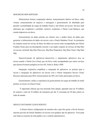 23
DESCRIÇÃO DOS SERVIÇOS
Infraestrutura: fornece computação elástica, armazenamento elástico em bloco, redes
virtuais, armazenamento de arquivos e mensagens e gerenciamento de identidade para
permitir a portabilidade de cargas de trabalho Oracle e não Oracle em nuvem. Serviços IaaS
adicionais que completam o portfólio, inclusive recipientes e Elastic Load Balancer, que
estarão disponíveis em breve.
Gerenciamento de dados: permite aos clientes usar o melhor banco de dados para
gerenciar a infraestrutura de dados em nuvem, com o Oracle Database Cloud. As prestações
do conjunto inicial do serviço de banco de dados em nuvem serão acompanhadas por Oracle
Exadata Cloud, para um desempenho extremo e um amplo conjunto de serviços de Big Data
em nuvem, incluindo Big Data Discovery, Big Data Preparation, Big Data Cloud e Big Data
SQL.
Desenvolvimento de aplicativos: desenvolver e implementar aplicativos Java na
nuvem usando o Oracle Java Cloud, que em breve serão acompanhados por outros serviços
para desenvolvimento poliglota em Java SE, Node.Js, Ruby e PHP.
Integração corporativa: simplificar a integração de aplicativos on premise para a
nuvem e integração de aplicativos em nuvem com o Oracle Integration Service Cloud.
Recursos adicionais para SOA, Gerenciamento de API e IoT serão adicionados em breve.
Gerenciamento: unifica a experiência de gerenciamento de cargas de trabalho de modo
perfeito, no local e no Oracle Cloud.
É importante reforçar que tem mostrado forte adoção, apoiando mais de 70 milhões
de usuários e mais de 34 milhões de transações por dia. É executada em 20 data centers ao
redor do mundo.
ORACLE DATABASE CLOUD SERVICE
A Oracle oferece configurações de memória alta e para fins gerais a fim de fornecer
máximo proveito do Oracle Database em nuvem com qualquer tipo de aplicativo. Você pode
usar todas as conexões de rede padrão e ter o controle administrativo.
 