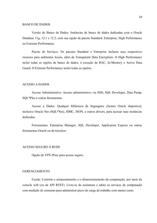 24
BANCO DE DADOS
Versão do Banco de Dados: Instâncias de banco de dados dedicadas com o Oracle
Database 11g, 12.1 e 12.2, com sua opção de pacote Standard, Enterprise, High Performance
ou Extreme Performance.
Pacote de Serviços: Os pacotes Standard e Enterprise incluem seus respectivos
recursos para ambientes locais, além da Transparent Data Encryption. O High Performance
inclui todas as opções de banco de dados, à exceção de RAC, In-Memory e Active Data
Guard. O Extreme Performance inclui todas as opções.
ACESSO A DADOS
Acesso Administrativo: Acesso administrativo via SSH, SQL Developer, Data Pump,
SQL*Plus e outras ferramentas.
Acesso a Dados: Qualquer biblioteca de linguagens clientes Oracle disponível,
inclusive Oracle Net (SQL*Net), JDBC, JSON, e outros drivers, para acessar suas instâncias
dedicadas.
Ferramentas: Enterprise Manager, SQL Developer, Application Express ou outras
ferramentas Oracle ou de terceiros.
ACESSO SEGURO À REDE
Opção de VPN IPsec para acesso seguro.
GERENCIAMENTO
Escala: Controle o armazenamento e o dimensionamento da computação, por meio da
console web (ou da API REST). Livre-se da assinatura e adote os serviços de computação
com medição de consumo para administrar picos de carga de trabalho com menos custo.
 