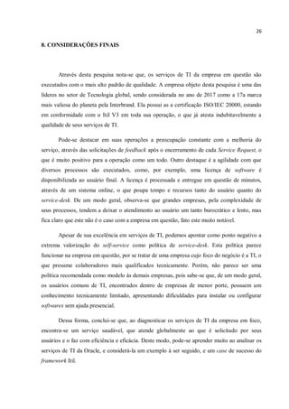 26
8. CONSIDERAÇÕES FINAIS
Através desta pesquisa nota-se que, os serviços de TI da empresa em questão são
executados com o mais alto padrão de qualidade. A empresa objeto desta pesquisa é uma das
líderes no setor de Tecnologia global, sendo considerada no ano de 2017 como a 17a marca
mais valiosa do planeta pela Interbrand. Ela possui as a certificação ISO/IEC 20000, estando
em conformidade com o Itil V3 em toda sua operação, o que já atesta indubitavelmente a
qualidade de seus serviços de TI.
Pode-se destacar em suas operações a preocupação constante com a melhoria do
serviço, através das solicitações de feedback após o encerramento de cada Service Request, o
que é muito positivo para a operação como um todo. Outro destaque é a agilidade com que
diversos processos são executados, como, por exemplo, uma licença de software é
disponibilizada ao usuário final. A licença é processada e entregue em questão de minutos,
através de um sistema online, o que poupa tempo e recursos tanto do usuário quanto do
service-desk. De um modo geral, observa-se que grandes empresas, pela complexidade de
seus processos, tendem a deixar o atendimento ao usuário um tanto burocrático e lento, mas
fica claro que este não é o caso com a empresa em questão, fato este muito notável.
Apesar de sua excelência em serviços de TI, podemos apontar como ponto negativo a
extrema valorização do self-service como política de service-desk. Esta política parece
funcionar na empresa em questão, por se tratar de uma empresa cujo foco do negócio é a TI, o
que presume colaboradores mais qualificados tecnicamente. Porém, não parece ser uma
política recomendada como modelo às demais empresas, pois sabe-se que, de um modo geral,
os usuários comuns de TI, encontrados dentro de empresas de menor porte, possuem um
conhecimento tecnicamente limitado, apresentando dificuldades para instalar ou configurar
softwares sem ajuda presencial.
Dessa forma, conclui-se que, ao diagnosticar os serviços de TI da empresa em foco,
encontra-se um serviço saudável, que atende globalmente ao que é solicitado por seus
usuários e o faz com eficiência e eficácia. Deste modo, pode-se aprender muito ao analisar os
serviços de TI da Oracle, e considerá-la um exemplo à ser seguido, e um case de sucesso do
framework Itil.
 