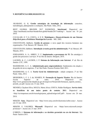 27
9. REFERÊNCIAS BIBLIOGRÁFICAS
AKABANE, G. K. Gestão estratégica da tecnologia da informação: conceitos,
metodologias, planejamento e avaliações. São Paulo: Atlas, 2012.
BEST GLOBAL BRANDS 2017 RANKINGS. Interbrand. Disponível em:
<http://interbrand.com/best-brands/best-global-brands/2017/ranking/>. Acesso em: 10 jun.
2018.
CAVALARI, O T G; COSTA, A X H. Modelagem e Desenvolvimento de um Sistema
Help-Desk para a Prefeitura Municipal de Lavras – MG. 2005.
CHIAVENATO, Idalberto. Gestão de pessoas: o novo papel dos recursos humanos nas
organizações. 4ª ed. Barueri, SP: Manole, 2014.
CHIAVENATO, Idalberto. Introdução à teoria geral da administração. 9ª ed. Barueri, SP:
Manole, 2014.
FERNANDES, A. A.; ABREU, V. F. Implantando a governança de TI: Da estratégia à
gestão dos processos e serviços. 4ª ed. Rio de Janeiro: Brasport, 2014.
LAUDON, K. C.; LAUDON, J. P. Sistema da Informação com Internet. 4ª ed. Rio de
Janeiro: LTC, 1999.
MAXIMIANO, A. C. A. Administração para empreendedores: fundamentos da criação e
da gestão de novos negócios. 2ª ed. São Paulo: Pearson Prentice Hall, 2011.
MAXIMIANO, A. C. A. Teoria Geral da Administração - edição compacta. 2ª ed. São
Paulo: Atlas, 2012.
MEDEIROS, L. C. L. L de; SOARES, W. Formação de Suporte Técnico. Rio de Janeiro:
Escola Superior de redes. 2010. Disponível em:
http://www.gestaoescolar.diaadia.pr.gov.br/arquivos/File/proinfo/formacao_suporte_tecnico_
proinfo_esr.pdf. Acesso em: 31 mai. 2018.
MENDES, Cleydson Silva; SOUZA, Marta Alves; COSTA, Helder Rodrigues. Service desk:
os benefícios de um único ponto de contato. 2011. Disponível em:
<http://revistapensar.com.br/tecnologia/pasta_upload/artigos/a42.pdf>. Acesso em: 26 mar.
2018.
MISSÃO. Sony. Disponível em: <http://www.sony.com.br/electronics/sobre-sony>. Acesso
em: 21 mar. 2018.
MISSÃO E VALORES. Microsoft. Disponível em: <https://news.microsoft.com/pt-
pt/missao/>. Acesso em: 21 mar. 2018.
O´BRIEN, J. Sistemas de informação e as decisões gerenciais na era da Internet. São
Paulo: Saraiva 2011.
 