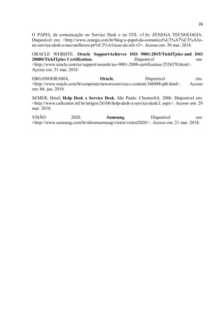 28
O PAPEL da comunicação no Service Desk e no ITIL v3.In: ZENEGA TECNOLOGIA.
Disponível em: <http://www.zenega.com.br/blog/o-papel-da-comunica%C3%A7%C3%A3o-
no-service-desk-e-nas-melhores-pr%C3%A1ticas-do-itil-v3>. Acesso em: 30 mai. 2018.
ORACLE WEBSITE. Oracle SupportAchieves ISO 9001:2015/TickITplus and ISO
20000/TickITplus Certification. Disponível em:
<http://www.oracle.com/us/support/awards/iso-9001-2008-certification-2524370.html>.
Acesso em: 31 mai. 2018.
ORGANOGRAMA. Oracle. Disponível em:
<http://www.oracle.com/br/corporate/newsroom/execs-content-346888-ptb.html>. Acesso
em: 04. jun. 2018.
SEMER, Hetel; Help Desk x Service Desk. São Paulo: ClientesSA. 2006. Disponível em:
<http://www.callcenter.inf.br/artigos/26106/help-desk-x-service-desk/l. aspx>. Acesso em: 29
mar. 2018.
VISÃO 2020. Samsung. Disponível em:
<http://www.samsung.com/br/aboutsamsung/vision/vision2020/>. Acesso em: 21 mar. 2018.
 
