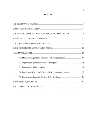 3
SUMÁRIO
1. INTRODUÇÃO E OBJETIVO.............................................................................................. 4
2. MISSÃO, VISÃO E VALORES........................................................................................... 5
3. IDENTIFICAÇÃO DAS ÁREAS FUNCIONAIS DE UMA EMPRESA............................ 7
4. A ÁREA DE TI DENTRO DA EMPRESA..........................................................................9
5. RELACIONAMENTO DA TI NA EMPRESA................................................................... 12
6. CONCEITO DE SERVICE DESK/ HELP DESK.............................................................. 13
7. A EMPRESA ORACLE...................................................................................................... 17
7.1. Missão, visão, produtos, serviços e objetivos da empresa.................................... 17
7.2. Organograma geral e setorial de TI da empresa.................................................... 18
7.3. Infraestrutura do Service Desk.............................................................................. 19
7.4. Descrição dos Serviços de Service Desk e controle da empresa........................... 20
7.5. Descrição detalhada dos Serviços de Service Desk.............................................. 21
8. CONSIDERAÇÕES FINAIS...............................................................................................26
9. REFERÊNCIAS BLIBIOGRÁFICAS................................................................................. 27
 