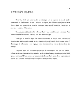 4
1. INTRODUÇÃO E OBJETIVO
O Service Desk tem uma função de estratégia para a empresa, pois está ligado
diretamente ao conhecimento de toda a estrutura de negócio, não somente às funções de TI. O
Service Desk tem uma atuação proativa, e traz um maior envolvimento do cliente com a
empresa e entre os colaboradores.
Neste projeto será tratado sobre o Service Desk e seus benefícios para a empresa. Para
desenvolvimento do trabalho, o projeto será feito em duas etapas.
Sendo que na primeira etapa, será abordado conceitos de missão, visão e valores de
uma empresa. Também será tratado sobre a estrutura organizacional de uma empresa, o que é
Tecnologia da Informação e seu papel, e como ela se relaciona com as demais áreas da
empresa.
A segunda etapa será focada na apresentação de uma empresa real com sua história,
missão, visão, valores e mercado de atuação. Ainda, será analisada a estrutura organizacional
geral e na área de TI, bem como o gerenciamento do Service Desk dentro dessa empresa e se a
mesma está adotando das melhores práticas para a utilização deste serviço.
 