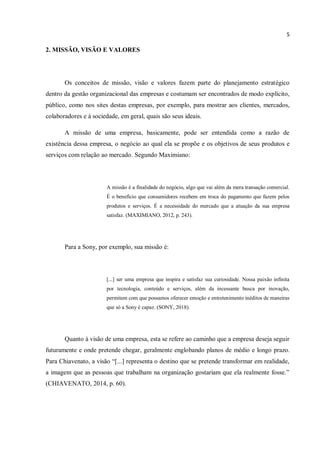 5
2. MISSÃO, VISÃO E VALORES
Os conceitos de missão, visão e valores fazem parte do planejamento estratégico
dentro da gestão organizacional das empresas e costumam ser encontrados de modo explícito,
público, como nos sites destas empresas, por exemplo, para mostrar aos clientes, mercados,
colaboradores e à sociedade, em geral, quais são seus ideais.
A missão de uma empresa, basicamente, pode ser entendida como a razão de
existência dessa empresa, o negócio ao qual ela se propõe e os objetivos de seus produtos e
serviços com relação ao mercado. Segundo Maximiano:
A missão é a finalidade do negócio, algo que vai além da mera transação comercial.
É o benefício que consumidores recebem em troca do pagamento que fazem pelos
produtos e serviços. É a necessidade do mercado que a atuação da sua empresa
satisfaz. (MAXIMIANO, 2012, p. 243).
Para a Sony, por exemplo, sua missão é:
[...] ser uma empresa que inspira e satisfaz sua curiosidade. Nossa paixão infinita
por tecnologia, conteúdo e serviços, além da incessante busca por inovação,
permitem com que possamos oferecer emoção e entretenimento inéditos de maneiras
que só a Sony é capaz. (SONY, 2018).
Quanto à visão de uma empresa, esta se refere ao caminho que a empresa deseja seguir
futuramente e onde pretende chegar, geralmente englobando planos de médio e longo prazo.
Para Chiavenato, a visão “[...] representa o destino que se pretende transformar em realidade,
a imagem que as pessoas que trabalham na organização gostariam que ela realmente fosse.”
(CHIAVENATO, 2014, p. 60).
 