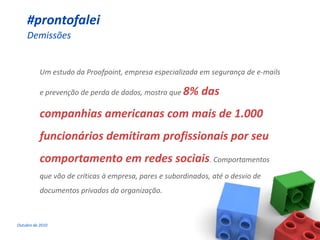 #prontofalei
     Demissões


           Um estudo da Proofpoint, empresa especializada em segurança de e-mails

           e prevenção de perda de dados, mostra que 8%     das
           companhias americanas com mais de 1.000
           funcionários demitiram profissionais por seu
           comportamento em redes sociais. Comportamentos
           que vão de críticas à empresa, pares e subordinados, até o desvio de
           documentos privados da organização.



Outubro de 2010
 